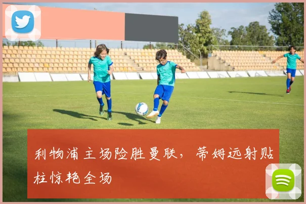 利物浦主场险胜曼联，蒂姆远射贴柱惊艳全