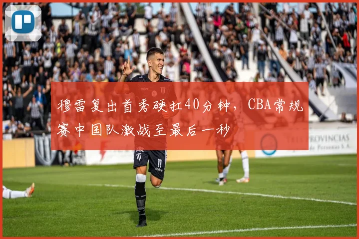 穆雷复出首秀硬扛40分钟，CBA常规赛中国队激战至最后一秒 - 球速体育入口